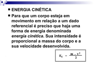 ENERGIA CINÉTICA   Para que um corpo esteja em movimento em relação a um dado referencial é preciso que haja uma forma de energia denominada  energia cinética . Sua intensidade é proporcional a massa do corpo e a sua velocidade desenvolvida.   