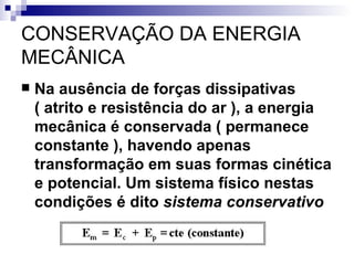 CONSERVAÇÃO DA ENERGIA MECÂNICA    Na ausência de forças dissipativas ( atrito e resistência do ar ), a energia mecânica é conservada ( permanece constante ), havendo apenas transformação em suas formas cinética e potencial. Um sistema físico nestas condições é dito  sistema conservativo   