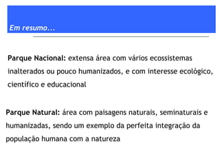 Em resumo... Parque Nacional:  extensa área com vários ecossistemas inalterados ou pouco humanizados, e com interesse ecológico, científico e educacional Parque Natural:  área com paisagens naturais, seminaturais e humanizadas, sendo um exemplo da perfeita integração da população humana com a natureza 
