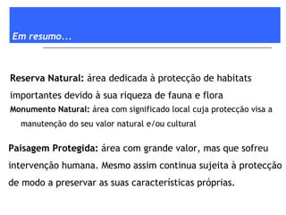 Em resumo... Monumento Natural:  área com significado local cuja protecção visa a manutenção do seu valor natural e/ou cultural Reserva Natural:  área dedicada à protecção de habitats importantes devido à sua riqueza de fauna e flora Paisagem Protegida:  área com grande valor, mas que sofreu intervenção humana. Mesmo assim continua sujeita à protecção de modo a preservar as suas características próprias. 