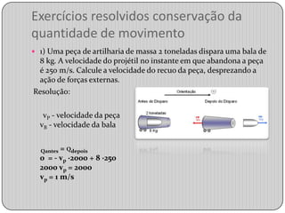 Exercícios resolvidos conservação da quantidade de movimento1) Uma peça de artilharia de massa 2 toneladas dispara uma bala de 8 kg. A velocidade do projétil no instante em que abandona a peça é 250 m/s. Calcule a velocidade do recuo da peça, desprezando a ação de forças externas.  Resolução:      vP- velocidade da peçavB - velocidade da balaQantes= Qdepois0  = - vp ·2000 + 8 ·2502000 vp = 2000vp = 1 m/s 