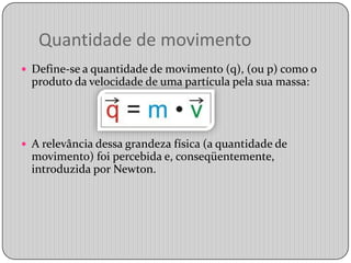 Quantidade de movimentoDefine-se a quantidade de movimento (q), (ou p) como o produto da velocidade de uma partícula pela sua massa:A relevância dessa grandeza física (a quantidade de movimento) foi percebida e, conseqüentemente, introduzida por Newton.