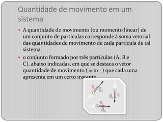 Quantidade de movimento em um sistemaA quantidade de movimento (ou momento linear) de um conjunto de partículas corresponde à soma vetorial das quantidades de movimento de cada partícula de tal sistema.o conjunto formado por três partículas (A, B e C), abaixo indicadas, em que se destaca o vetor quantidade de movimento ( = m · ) que cada uma apresenta em um certo instante. 