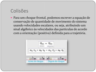 ColisõesPara um choque frontal, podemos escrever a equação de conservação de quantidade de movimento do sistema usando velocidades escalares, ou seja, atribuindo um sinal algébrico às velocidades das partículas de acordo com a orientação (positiva) definida para a trajetória.