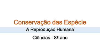 Conservação das Espécie
A Reprodução Humana
Ciências - 8º ano
 