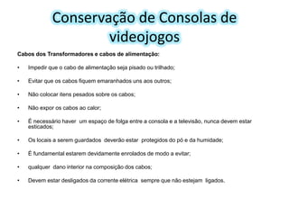 Conservação de Consolas de
videojogos
Cabos dos Transformadores e cabos de alimentação:
•

Impedir que o cabo de alimentação seja pisado ou trilhado;

•

Evitar que os cabos fiquem emaranhados uns aos outros;

•

Não colocar itens pesados sobre os cabos;

•

Não expor os cabos ao calor;

•

É necessário haver um espaço de folga entre a consola e a televisão, nunca devem estar
esticados;

•

Os locais a serem guardados deverão estar protegidos do pó e da humidade;

•

É fundamental estarem devidamente enrolados de modo a evitar;

•

qualquer dano interior na composição dos cabos;

•

Devem estar desligados da corrente elétrica sempre que não estejam ligados.

 
