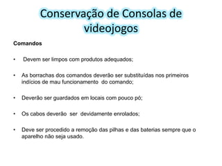 Conservação de Consolas de
videojogos
Comandos

•

Devem ser limpos com produtos adequados;

•

As borrachas dos comandos deverão ser substituídas nos primeiros
indícios de mau funcionamento do comando;

•

Deverão ser guardados em locais com pouco pó;

•

Os cabos deverão ser devidamente enrolados;

•

Deve ser procedido a remoção das pilhas e das baterias sempre que o
aparelho não seja usado.

 