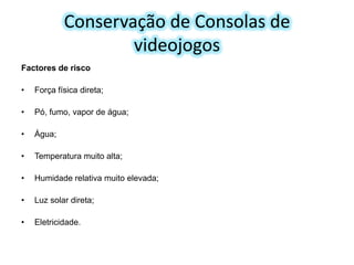 Conservação de Consolas de
videojogos
Factores de risco

•

Força física direta;

•

Pó, fumo, vapor de água;

•

Água;

•

Temperatura muito alta;

•

Humidade relativa muito elevada;

•

Luz solar direta;

•

Eletricidade.

 