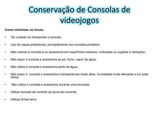 Conservação de Consolas de
videojogos
Como minimizar os riscos:
•

Ter cuidado ao transportar a consola;

•

Uso de capas protectoras, principalmente nas consolas portáteis;

•

Não colocar a consola e os acessórios em superfícies instáveis, inclinadas ou sujeitas a vibrações;

•

Não expor a consola e acessórios ao pó, fumo, vapor de água;

•

Não utilize a consola e acessórios perto da água;

•

Não expor a consola e acessórios a temperaturas muito altas, humidades muito elevadas e luz solar
direta;

•

Não utilize a consola e acessórios durante uma trovoada;

•

Utilizar tomada de controlo de picos de corrente;

•

Utilizar fichas terra.

 