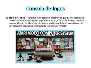 Consola de Jogos
Consola de Jogos – consiste num aparelho electrónico que permite ler jogos
que estão em formato digital, seja em cartucho, CD, DVD, Bluray, Memória
Interna, Cartão de Memória, etc. A interatividade é feita através do uso de
um hardware especifico chamado de “comando”/”remote”.

 