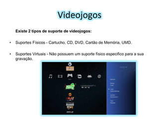 Videojogos
Existe 2 tipos de suporte de videojogos:

•

Suportes Físicos - Cartucho, CD, DVD, Cartão de Memória, UMD.

•

Suportes Virtuais - Não possuem um suporte físico especifico para a sua
gravação.

 