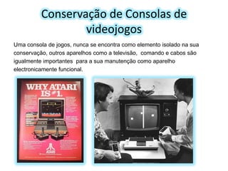 Conservação de Consolas de
videojogos
Uma consola de jogos, nunca se encontra como elemento isolado na sua
conservação, outros aparelhos como a televisão, comando e cabos são
igualmente importantes para a sua manutenção como aparelho
electronicamente funcional.

 