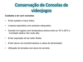 Conservação de Consolas de
videojogos
Cuidados a ter com consolas:

•

Evitar quedas e maus tratos;

•

Limpeza esporádica com produtos adequados;

•

Guardar em lugares com temperatura amena entre os 16º e 22ºC e
humidade relativa não muito alta;

•

Evitar exposição de luz solar direta;

•

Evitar danos nos transformadores e cabos de alimentação;

•

Utilização de tomadas com picos de corrente.

 