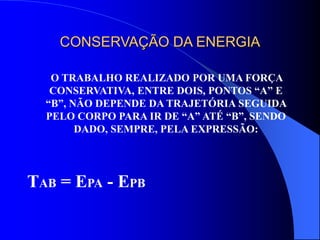 CONSERVAÇÃO DA ENERGIA
O TRABALHO REALIZADO POR UMA FORÇA
CONSERVATIVA, ENTRE DOIS, PONTOS “A” E
“B”, NÃO DEPENDE DA TRAJETÓRIA SEGUIDA
PELO CORPO PARA IR DE “A” ATÉ “B”, SENDO
DADO, SEMPRE, PELA EXPRESSÃO:
TAB = EPA - EPB
 