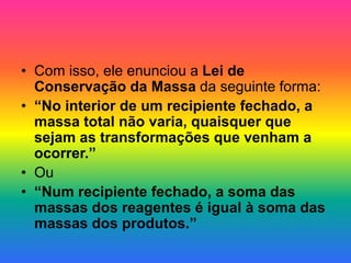 • Com isso, ele enunciou a Lei de
Conservação da Massa da seguinte forma:
• “No interior de um recipiente fechado, a
massa total não varia, quaisquer que
sejam as transformações que venham a
ocorrer.”
• Ou
• “Num recipiente fechado, a soma das
massas dos reagentes é igual à soma das
massas dos produtos.”
 