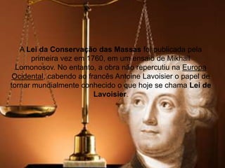 A Lei da Conservação das Massas foi publicada pela
primeira vez em 1760, em um ensaio de Mikhail
Lomonosov. No entanto, a obra não repercutiu na Europa
Ocidental, cabendo ao francês Antoine Lavoisier o papel de
tornar mundialmente conhecido o que hoje se chama Lei de
Lavoisier.
 