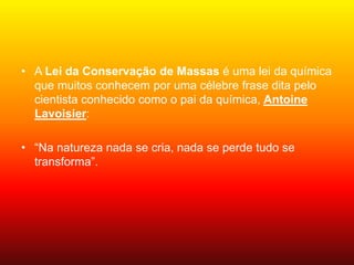 • A Lei da Conservação de Massas é uma lei da química
que muitos conhecem por uma célebre frase dita pelo
cientista conhecido como o pai da química, Antoine
Lavoisier:
• “Na natureza nada se cria, nada se perde tudo se
transforma”.
 