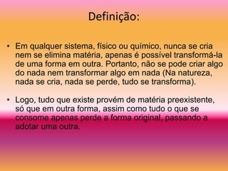 Definição:
• Em qualquer sistema, físico ou químico, nunca se cria
nem se elimina matéria, apenas é possível transformá-la
de uma forma em outra. Portanto, não se pode criar algo
do nada nem transformar algo em nada (Na natureza,
nada se cria, nada se perde, tudo se transforma).
• Logo, tudo que existe provém de matéria preexistente,
só que em outra forma, assim como tudo o que se
consome apenas perde a forma original, passando a
adotar uma outra.
 