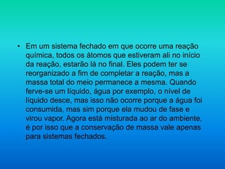 • Em um sistema fechado em que ocorre uma reação
química, todos os átomos que estiveram ali no início
da reação, estarão lá no final. Eles podem ter se
reorganizado a fim de completar a reação, mas a
massa total do meio permanece a mesma. Quando
ferve-se um líquido, água por exemplo, o nível de
líquido desce, mas isso não ocorre porque a água foi
consumida, mas sim porque ela mudou de fase e
virou vapor. Agora está misturada ao ar do ambiente,
é por isso que a conservação de massa vale apenas
para sistemas fechados.
 