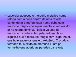 • Lavoisier aqueceu o mercúrio metálico numa
retorta com a boca dentro de uma retorta
contendo ar e mergulhada numa cuba com
mercúrio. Depois do aquecimento, o volume do
ar na retorta diminuiu, pois o volume do
mercúrio na cuba subiu pela redoma. Isso
significa que o mercúrio reagiu com “algo” no ar,
que hoje sabemos que é o oxigênio. O produto
formado foi o óxido de mercúrio II, um pó
vermelho que aderiu às paredes da retorta.
 
