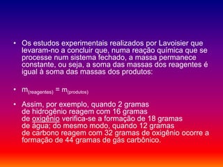 • Os estudos experimentais realizados por Lavoisier que
levaram-no a concluir que, numa reação química que se
processe num sistema fechado, a massa permanece
constante, ou seja, a soma das massas dos reagentes é
igual à soma das massas dos produtos:
• m(reagentes) = m(produtos)
• Assim, por exemplo, quando 2 gramas
de hidrogênio reagem com 16 gramas
de oxigênio verifica-se a formação de 18 gramas
de água; do mesmo modo, quando 12 gramas
de carbono reagem com 32 gramas de oxigênio ocorre a
formação de 44 gramas de gás carbônico.
 