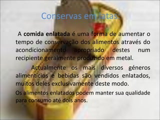 Conservas em latas:
A comida enlatada é uma forma de aumentar o
tempo de conservação dos alimentos através do
acondicionamento apropriado destes num
recipiente geralmente produzido em metal.
Actualmente os mais diversos géneros
alimentícios e bebidas são vendidos enlatados,
muitos deles exclusivamente deste modo.
Os alimentos enlatados podem manter sua qualidade
para consumo até dois anos.
 
