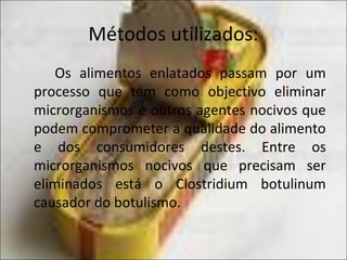 Métodos utilizados:
Os alimentos enlatados passam por um
processo que tem como objectivo eliminar
microrganismos e outros agentes nocivos que
podem comprometer a qualidade do alimento
e dos consumidores destes. Entre os
microrganismos nocivos que precisam ser
eliminados está o Clostridium botulinum
causador do botulismo.
 