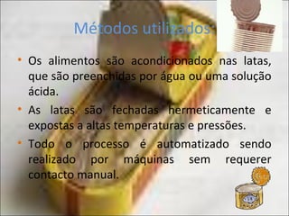 Métodos utilizados:
• Os alimentos são acondicionados nas latas,
que são preenchidas por água ou uma solução
ácida.
• As latas são fechadas hermeticamente e
expostas a altas temperaturas e pressões.
• Todo o processo é automatizado sendo
realizado por máquinas sem requerer
contacto manual.
 