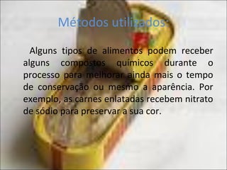 Métodos utilizados:
Alguns tipos de alimentos podem receber
alguns compostos químicos durante o
processo para melhorar ainda mais o tempo
de conservação ou mesmo a aparência. Por
exemplo, as carnes enlatadas recebem nitrato
de sódio para preservar a sua cor.
 