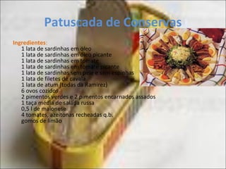 Patuscada de Conservas
Ingredientes:
1 lata de sardinhas em óleo
1 lata de sardinhas em óleo picante
1 lata de sardinhas em tomate
1 lata de sardinhas em tomate picante
1 lata de sardinhas sem pele e sem espinhas
1 lata de filetes de cavala
1 lata de atum (todas da Ramirez)
6 ovos cozidos
2 pimentos verdes e 2 pimentos encarnados assados
1 taça média de salada russa
0,5 l de maionese
4 tomates, azeitonas recheadas q.b.
gomos de limão
 