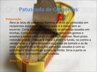 Patuscada de Conservas
Preparação:
Abra as latas de conservas Ramirez e deite os conteúdos em
recipientes separados, próprios para ir à mesa, sem as
escorrer. Corte a alface em juliana e os pimentos assados em
tirinhas. Corte os ovos cozidos e os tomates em gomos e
envolva a salada russa num pouco de maionese. Num prato
redondo grande coloque a alface a cobrir o fundo, no centro a
salada russa e à volta disponha os gomos de tomate e os de
ovos, enfeite com as tiras dos pimentos assados e com as
azeitonas e finalmente os gomos de limão. Sirva à parte as
conservas e acompanhe com a salada.
Grau de dificuldade: Baixo
 