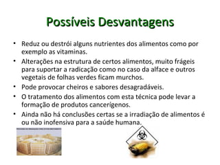 Possíveis DesvantagensPossíveis Desvantagens
• Reduz ou destrói alguns nutrientes dos alimentos como por
exemplo as vitaminas.
• Alterações na estrutura de certos alimentos, muito frágeis
para suportar a radicação como no caso da alface e outros
vegetais de folhas verdes ficam murchos.
• Pode provocar cheiros e sabores desagradáveis.
• O tratamento dos alimentos com esta técnica pode levar a
formação de produtos cancerígenos.
• Ainda não há conclusões certas se a irradiação de alimentos é
ou não inofensiva para a saúde humana.
 