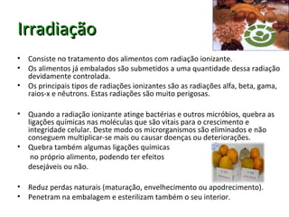 IrradiaçãoIrradiação
• Consiste no tratamento dos alimentos com radiação ionizante.
• Os alimentos já embalados são submetidos a uma quantidade dessa radiação
devidamente controlada.
• Os principais tipos de radiações ionizantes são as radiações alfa, beta, gama,
raios-x e nêutrons. Estas radiações são muito perigosas.
• Quando a radiação ionizante atinge bactérias e outros micróbios, quebra as
ligações químicas nas moléculas que são vitais para o crescimento e
integridade celular. Deste modo os microrganismos são eliminados e não
conseguem multiplicar-se mais ou causar doenças ou deteriorações.
• Quebra também algumas ligações químicas
no próprio alimento, podendo ter efeitos
desejáveis ou não.
• Reduz perdas naturais (maturação, envelhecimento ou apodrecimento).
• Penetram na embalagem e esterilizam também o seu interior.
 