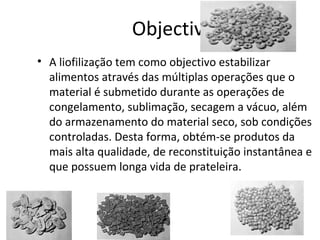 Objectivo
• A liofilização tem como objectivo estabilizar
alimentos através das múltiplas operações que o
material é submetido durante as operações de
congelamento, sublimação, secagem a vácuo, além
do armazenamento do material seco, sob condições
controladas. Desta forma, obtém-se produtos da
mais alta qualidade, de reconstituição instantânea e
que possuem longa vida de prateleira.
 