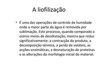 A liofilização
• É uma das operações de controle de humidade
onde a maior parte da água é removida por
sublimação. Este processo, quando comparado a
outros meios de desidratação, mostra que reduz
significativamente: a contracção do produto, a
decomposição térmica, a perda de voláteis, as
acções enzimáticas, a desnaturação de proteínas
e as alterações da morfologia inicial do material.
 