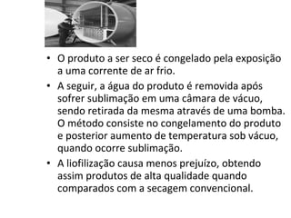 • O produto a ser seco é congelado pela exposição
a uma corrente de ar frio.
• A seguir, a água do produto é removida após
sofrer sublimação em uma câmara de vácuo,
sendo retirada da mesma através de uma bomba.
O método consiste no congelamento do produto
e posterior aumento de temperatura sob vácuo,
quando ocorre sublimação.
• A liofilização causa menos prejuízo, obtendo
assim produtos de alta qualidade quando
comparados com a secagem convencional.
 