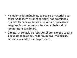 • Na maioria das máquinas, coloca-se o material a ser
conservado (sem estar congelado) nas prateleiras.
Quando fechada a câmara e se inicia o processo, a
máquina faz o compressor funcionar, baixando a
temperatura da câmara.
• O material congela-se (estado sólido), é o que separa
a água de todo ao seu redor num nível molecular,
mesmo ela ainda estando presente.
 