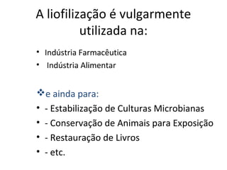 A liofilização é vulgarmente
utilizada na:
• Indústria Farmacêutica
• Indústria Alimentar
e ainda para:
• - Estabilização de Culturas Microbianas
• - Conservação de Animais para Exposição
• - Restauração de Livros
• - etc.
 