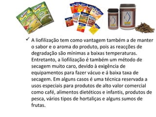  A liofilização tem como vantagem também a de manter
o sabor e o aroma do produto, pois as reacções de
degradação são mínimas a baixas temperaturas.
Entretanto, a liofilização é também um método de
secagem muito caro, devido à exigência de
equipamentos para fazer vácuo e á baixa taxa de
secagem. Em alguns casos é uma técnica reservada a
usos especiais para produtos de alto valor comercial
como café, alimentos dietéticos e infantis, produtos de
pesca, vários tipos de hortaliças e alguns sumos de
frutas.
 