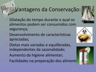 Vantagens da Conservação:
• Dilatação do tempo durante o qual os
alimentos podem ser consumidos com
segurança;
• Desenvolvimento de características
apreciadas;
• Dietas mais variadas e equilibradas,
independentes da sazonalidade;
• Aumento da higiene alimentar;
• Facilidades na preparação dos alimentos.
 
