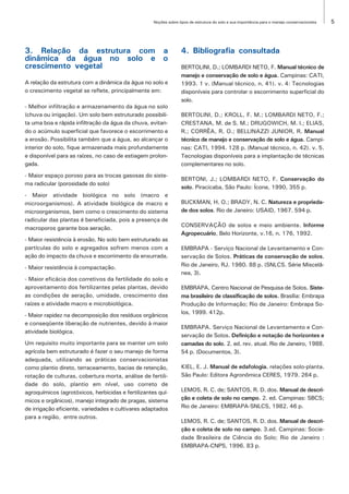 Noções sobre tipos de estrutura do solo e sua importância para o manejo conservacionista   5




3. Relação da estrutura com a                                     4. Bibliografia consultada
dinâmica da água no solo e o
crescimento vegetal                                               BERTOLINI, D.; LOMBARDI NETO, F. Manual técnico de
                                                                  manejo e conservação de solo e água. Campinas: CATI,
A relação da estrutura com a dinâmica da água no solo e           1993. 1 v. (Manual técnico, n. 41). v. 4: Tecnologias
o crescimento vegetal se reflete, principalmente em:              disponíveis para controlar o escorrimento superficial do
                                                                  solo.
- Melhor infiltração e armazenamento da água no solo
(chuva ou irrigação). Um solo bem estruturado possibili-          BERTOLINI, D.; KROLL, F. M.; LOMBARDI NETO, F.;
ta uma boa e rápida infiltração da água da chuva, evitan-         CRESTANA, M. de S. M.; DRUGOWICH, M. I.; ELIAS,
do o acúmulo superficial que favorece o escorrimento e            R.; CORRÊA, R. O.; BELLINAZZI JUNIOR, R. Manual
a erosão. Possibilita também que a água, ao alcançar o            técnico de manejo e conservação de solo e água. Campi-
interior do solo, fique armazenada mais profundamente             nas: CATI, 1994. 128 p. (Manual técnico, n. 42). v. 5.
e disponível para as raízes, no caso de estiagem prolon-          Tecnologias disponíveis para a implantação de técnicas
gada.                                                             complementares no solo.
- Maior espaço poroso para as trocas gasosas do siste-
                                                                  BERTONI, J.; LOMBARDI NETO, F. Conservação do
ma radicular (porosidade do solo)
                                                                  solo. Piracicaba, São Paulo: Ícone, 1990, 355 p.
- Maior atividade biológica no solo (macro e
microorganismos). A atividade biológica de macro e                BUCKMAN, H. O.; BRADY, N. C. Natureza e proprieda-
microorganismos, bem como o crescimento do sistema                de dos solos. Rio de Janeiro: USAID, 1967. 594 p.
radicular das plantas é beneficiada, pois a presença de
                                                                  CONSERVAÇÃO de solos e meio ambiente. Informe
macroporos garante boa aeração.
                                                                  Agropecuário, Belo Horizonte, v.16, n. 176, 1992.
- Maior resistência à erosão. No solo bem estruturado as
partículas do solo e agregados sofrem menos com a                 EMBRAPA - Serviço Nacional de Levantamento e Con-
ação do impacto da chuva e escorrimento da enxurrada.             servação de Solos. Práticas de conservação de solos.
- Maior resistência à compactação.                                Rio de Janeiro, RJ. 1980. 88 p. (SNLCS. Série Miscelâ-
                                                                  nea, 3).
- Maior eficácia dos corretivos da fertilidade do solo e
aproveitamento dos fertilizantes pelas plantas, devido            EMBRAPA. Centro Nacional de Pesquisa de Solos. Siste-
as condições de aeração, umidade, crescimento das                 ma brasileiro de classificação de solos. Brasília: Embrapa
raízes e atividade macro e microbiológica.                        Produção de Informação; Rio de Janeiro: Embrapa So-
                                                                  los, 1999. 412p.
- Maior rapidez na decomposição dos resíduos orgânicos
e conseqüente liberação de nutrientes, devido à maior
                                                                  EMBRAPA. Serviço Nacional de Levantamento e Con-
atividade biológica.
                                                                  servação de Solos. Definição e notação de horizontes e
Um requisito muito importante para se manter um solo              camadas do solo. 2. ed. rev. atual. Rio de Janeiro, 1988.
agrícola bem estruturado é fazer o seu manejo de forma            54 p. (Documentos, 3).
adequada, utilizando as práticas conservacionistas
como plantio direto, terraceamento, bacias de retenção,           KIEL, E. J. Manual de edafologia. relações solo-planta.
rotação de culturas, cobertura morta, análise de fertili-         São Paulo: Editora Agronômica CERES, 1979. 264 p.
dade do solo, plantio em nível, uso correto de
agroquímicos (agrotóxicos, herbicidas e fertilizantes quí-        LEMOS, R. C. de; SANTOS, R. D. dos. Manual de descri-
micos e orgânicos), manejo integrado de pragas, sistema           ção e coleta de solo no campo. 2. ed. Campinas: SBCS;
de irrigação eficiente, variedades e cultivares adaptados         Rio de Janeiro: EMBRAPA-SNLCS, 1982. 46 p.
para a região, entre outros.
                                                                  LEMOS, R. C. de; SANTOS, R. D. dos. Manual de descri-
                                                                  ção e coleta de solo no campo. 3.ed. Campinas: Socie-
                                                                  dade Brasileira de Ciência do Solo; Rio de Janeiro :
                                                                  EMBRAPA-CNPS, 1996. 83 p.
 