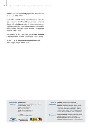 6      Noções sobre tipos de estrutura do solo e sua importância para o manejo conservacionista




    MANEJO do Solo. Informe Agropecuário, Belo Horizon-
    te, v. 13, n. 147, 1987.

    SANTA CATARINA. Secretaria de Estado da Agricultu-
    ra e Abastecimento. Manual de uso, manejo e conserva-
    ção do solo e da água: projeto de recuperação, conser-
    vação e manejo dos recursos naturais em microbacias
    hidrográficas. 2.ed.rev., atual. e ampl. Florianópolis:
    EPAGRI, 1994. 384p.

    SATURNINO, H. M.; LANDERS, J. N. O meio ambiente
    e o plantio direto. Brasília: Embrapa-SPI, 1997. 116 p.

    SCHULTZ, L. A. Métodos de conservação do solo.
    Porto Alegre: Sagra, 1983. 76 p.




       Comunicado
       Comunicado         Embrapa Solos                                                  Comitê de    Presidente: Aluísio Granato de Andrade
       Técnico, 51
       Técnico, 51        Endereço: Rua Jardim Botânico, 1024 - Jardim                  publicações   Secretário-Executivo: Antônio Ramalho Filho
                          Botânico, Rio de Janeiro, RJ.                                               Membros: Jacqueline S. Rezende Mattos, Marcelo
                          Fone: (21) 2179-4500                                                        Machado de Moraes, Marie Elisabeth C. Claessen,
                          Fax: (21) 2274-5291                                                         José Coelho de A. Filho, Paulo Emílio F. da Motta,
                          E-mail: sac@cnps.embrapa.br                                                 Vinícius de Melo Benites, Elaine C.Fidalgo, Maria de
                          http://www.cnps.embrapa.br                                                  Lourdes Mendonça S. Brefin, Pedro Luiz de Freitas.

                          1a edição                                                                   Supervisão editorial: Jacqueline S. Rezende Mattos
                          1a impressão (2008): Online
                                                                                         Expediente
                                                                                                      Revisão de texto: André Luiz Silva Lopes
                                                                                                      Revisão bibliográfica: Ricardo Arcanjo de Lima
                                                                                                      Editoração eletrônica: Jacqueline S. Rezende Mattos
 