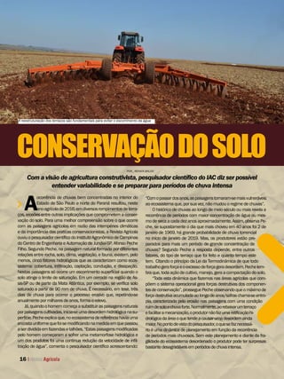 A
ocorrência de chuvas bem concentradas no interior do
Estado de São Paulo e norte do Paraná resultou, neste
anoagrícolade2016,emdiversosrompimentosdeterra-
ços, erosões entre outras implicações que comprometem a conser-
vação do solo. Para uma melhor compreensão sobre o que ocorre
com as paisagens agrícolas em razão das intempéries climáticas
e da importância das praticas conservacionistas, a Revista Agrícola
ouviuopesquisadorcientíicodoInstitutoAgronômicodeCampinas
do Centro de Engenharia e Automação de Jundiaí-SP, Afonso Peche
Filho. Segundo Peche, na paisagem natural formada por diferentes
relações entre rocha, solo, clima, vegetação, e fauna, existem, pelo
menos, cinco fatores hidrológicos que as caracterizam como ecos-
sistema: cobertura, iniltração, captação, condução, e dissipação.
Nestas paisagens só ocorre um escorrimento supericial quando o
solo atinge o limite de saturação. Em um cerrado na região de As-
sis-SP ou de parte da Mata Atlântica, por exemplo, se veriica solo
saturado a partir de 90 mm de chuva. É necessário, em tese, três
dias de chuva para ocorrer o processo erosivo que, repetindo-se
anualmentepormilharesdeanos,formaorelevo.
Já,quandoohomemcomeçaasubstituiraspaisagensnaturais
porpaisagenscultivadas,inicia-seumadesordemhidrológicanasu-
perfície.Pecheexplicaque,noecossistemadereferênciahaviauma
encostauniformequefoisemodiicandonamedidaemquepassou
aserdivididaemfazendasetalhões.“Estaspaisagensmodiicadas
pelo homem começaram a sofrer uma metamorfose hidrológica e
um dos produtos foi uma continua redução da velocidade de inil-
tração de água”, comenta o pesquisador cientíico acrescentando:
CONSERVAÇÃODOSOLO
Com a visão de agricultura construtivista, pesquisador cientíico do IAC diz ser possível
entender variabilidade e se preparar para períodos de chuva intensa
“Comopassardosanos,aspaisagenstornaram-semaisvulneráveis
aoecossistemaque, porsua vez,nãomudouoregimedechuvas”.
O histórico de chuvas ao longo de meio século ou mais revela a
recorrência de períodos com maior concentração de água ou mes-
mo de seca a cada dez anos aproximadamente. Assim, observa Pe-
che, se supostamente o dia que mais choveu em 40 anos foi 2 de
janeiro de 1969, há grande probabilidade de chuva torrencial
no início de janeiro de 2019. Mas, os produtores estão pre-
parados para mais um período de grande concentração de
chuvas? Segundo Peche a resposta depende, entre outros
fatores, do tipo de terraço que foi feito e quanto tempo este
tem. Citando o princípio da Lei da Termodinâmica de que todo
trabalhogeraforçaeoexcessodeforçageradesordem,Pechelem-
bra que,toda açãodecultivo,manejo,gera acompactaçãodosolo.
“Toda esta dinâmica que fazemos nas áreas agrícolas que com-
põem o sistema operacional gera forças destrutivas dos componen-
tesdeconservação”,prosseguePecheobservandoqueomáximode
forçadestrutivaacumuladaaolongodeanos/safraschama-seentro-
pia, caracterizada pela erosão nas paisagens com uma condição
ruimdesoloechuvaforte.Normalmente,aorebaixarumterraço
efacilitaramecanização,oprodutornãofazumaretificaçãohi-
drológicadaáreaoquetendeacausarumadesordemainda
maior.Nopontodevistadopesquisador,oquesefaznecessá-
rio é uma dinâmica de planejamento em função da recorrência
de períodos mais chuvosos. Sem este planejamento e diante da fra-
gilidade do ecossistema desordenado o produtor pode ter surpresas
bastantedesagradáveisemperíodosdechuvaintensa.
16
POR_ RENATA BALDO
A reestruturação dos terraços são fundamentais para evitar o escorrimento da água
 