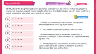 2025_EM_V1
B
C
D
E
A V – V – V – F.
V – F – V – F.
V – V – F – F.
F – F – V – F.
V – V – F – V.
( ) Diminuir a movimentação das camadas do solo gera
menores perdas de solo e água por erosão.
( ) O solo coberto proporciona proteção contra chuvas.
( ) A maior cobertura do solo aumenta a evaporação, a
infiltração, a retenção, o armazenamento e a disponibilidade de
água no solo.
( ) O menor preparo do solo aumenta a oxidação da matéria
orgânica com perda de carbono do horizonte superficial
(liberação de CO2 para a atmosfera).
(IFMA, 2023) Um dos princípios básicos de manejo e conservação do solo visa reduzir seu preparo e
manter sua cobertura vegetal. A esse respeito, informe se é verdadeiro (V) ou falso (F) o que se afirma a
seguir e assinale a alternativa com a sequência correta.
Aprofundando
Veja no livro!
2 minutos
 