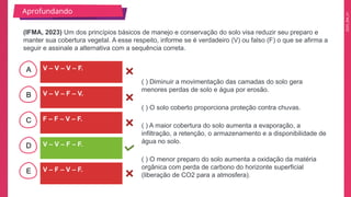 2025_EM_V1
B
C
D
E
A
Aprofundando
V – V – V – F.
V – F – V – F.
V – V – F – F.
F – F – V – F.
V – V – F – V.
( ) Diminuir a movimentação das camadas do solo gera
menores perdas de solo e água por erosão.
( ) O solo coberto proporciona proteção contra chuvas.
( ) A maior cobertura do solo aumenta a evaporação, a
infiltração, a retenção, o armazenamento e a disponibilidade de
água no solo.
( ) O menor preparo do solo aumenta a oxidação da matéria
orgânica com perda de carbono do horizonte superficial
(liberação de CO2 para a atmosfera).
(IFMA, 2023) Um dos princípios básicos de manejo e conservação do solo visa reduzir seu preparo e
manter sua cobertura vegetal. A esse respeito, informe se é verdadeiro (V) ou falso (F) o que se afirma a
seguir e assinale a alternativa com a sequência correta.
 