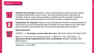2025_EM_V1
Dinâmica de condução: Apresente o vídeo aos estudantes e solicite que eles realizem
anotações relacionadas ao que ouvirem. Isso será importante para a discussão da
atividade. Pode-se propor outras questões ou também permitir que neste momento os
estudantes tragam questionamentos ou até mesmo dúvidas a respeito do tema.
Expectativas de respostas: Espera-se que os estudantes retomem os conhecimentos da
aula anterior em que foram tratados alguns métodos de conservação do solo. Além disso,
pode-se abordar outras práticas como as que serão solicitadas para a pesquisa.
Aprofundamento:
LEPSCH, I. F. Formação e conservação dos solos. São Paulo: Oficina dos Textos, 2016.
MELO, R. F. de. et al. Uso e manejo do solo. In: MELO, R. F. de.; VOLTOLINI, T. V.
Agricultura familiar dependente de chuva no Semiárido. Brasília: Embrapa, 2019.
Disponível em:
https://ainfo.cnptia.embrapa.br/digital/bitstream/item/208488/1/Uso-e-manejo-do-solo.pdf.
Acesso em: 17 out. 2024.
Slide 3
 