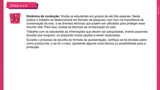 2025_EM_V1
Dinâmica de condução: Divida os estudantes em grupos de até três pessoas. Nesta
prática o trabalho se desenvolverá em formato de pesquisa, com foco na importância da
conservação do solo, e as diversas técnicas que podem ser utilizadas para proteger esse
recurso vital. Para isso, sorteie as técnicas de conservação do solo.
Trabalhe com os estudantes as informações que devem ser pesquisadas, tirando possíveis
dúvidas que surgirem, ou propondo novas opções a serem exploradas.
Durante o processo de escolha do formato de apresentação, verifique se há dúvidas sobre
como produzi-las, e se for o caso, apresente alguma outra técnica ou possibilidade para a
produção.
Slides 4 a 6
 