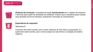 2025_EM_V1
Slide 10
Dinâmica de condução: A atividade da seção Aprofundando tem o objetivo de examinar
o tema da aula a partir de atividades de vestibular. A ideia é que o estudante possa realizar
essa atividade de forma individual, analisando a formação do conhecimento.
Expectativas de respostas:
Alternativa D.
O terceiro item está incorreto, pois a maior cobertura do solo reduz a evaporação; e o
quarto item está incorreto, pois o menor preparo do solo diminui a oxidação da matéria
orgânica.
 