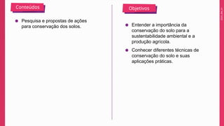 2025_EM_V1
Conteúdos Objetivos
● Pesquisa e propostas de ações
para conservação dos solos. ● Entender a importância da
conservação do solo para a
sustentabilidade ambiental e a
produção agrícola.
● Conhecer diferentes técnicas de
conservação do solo e suas
aplicações práticas.
 