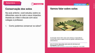 2025_EM_V1
Link para vídeo
Vamos falar sobre solos
A animação Vamos falar sobre solos destaca a dependência
humana dos solos e sugere formas de gestão sustentável para
sobrevivência.
RIFS POTSDAM. Vamos falar sobre solos let's talk about soil
(Portuguese). Disponível em:
https://www.youtube.com/watch?v=e8uqY0Aqcf0. Acesso em: 17 out. 2024.
Na aula anterior, você estudou sobre os
diferentes usos do solo e seus impactos.
Assista ao vídeo e discuta com seus
colegas e professor.
1. Como podemos conservar os solos?
Conservação dos solos
7 minutos
Relembre
 